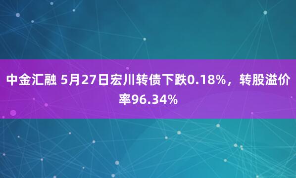 中金汇融 5月27日宏川转债下跌0.18%，转股溢价率96.34%