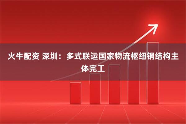火牛配资 深圳：多式联运国家物流枢纽钢结构主体完工