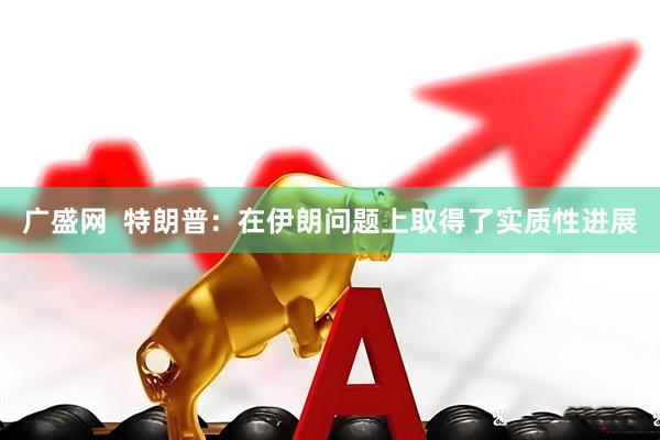 广盛网  特朗普：在伊朗问题上取得了实质性进展