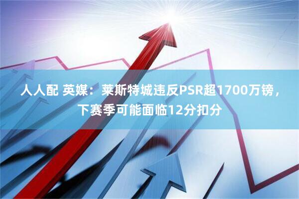 人人配 英媒：莱斯特城违反PSR超1700万镑，下赛季可能面临12分扣分