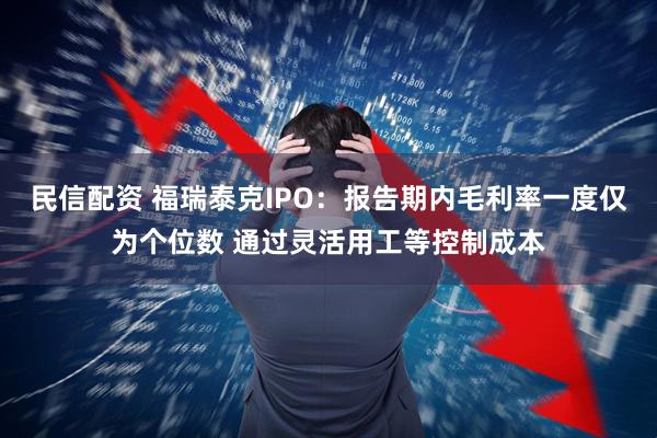 民信配资 福瑞泰克IPO：报告期内毛利率一度仅为个位数 通过灵活用工等控制成本