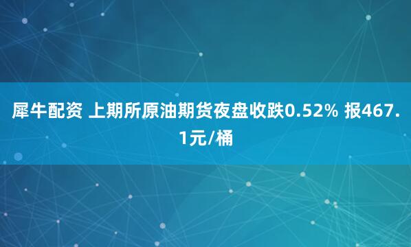 犀牛配资 上期所原油期货夜盘收跌0.52% 报467.1元/桶