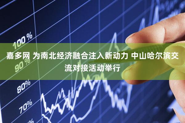 嘉多网 为南北经济融合注入新动力 中山哈尔滨交流对接活动举行