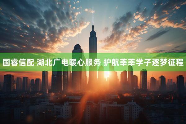 国睿信配 湖北广电暖心服务 护航莘莘学子逐梦征程
