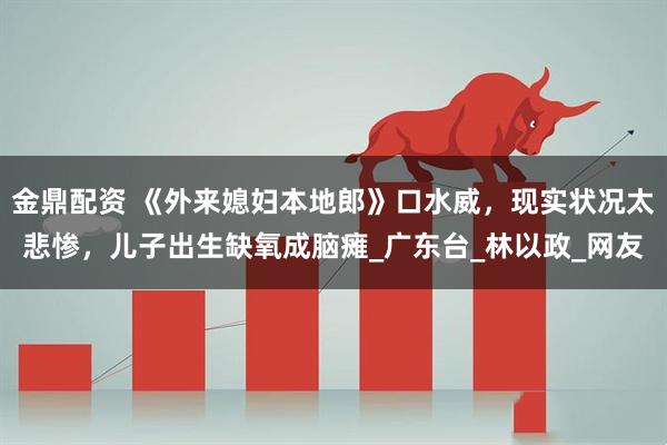金鼎配资 《外来媳妇本地郎》口水威，现实状况太悲惨，儿子出生缺氧成脑瘫_广东台_林以政_网友