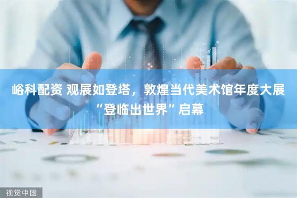 峪科配资 观展如登塔，敦煌当代美术馆年度大展“登临出世界”启幕