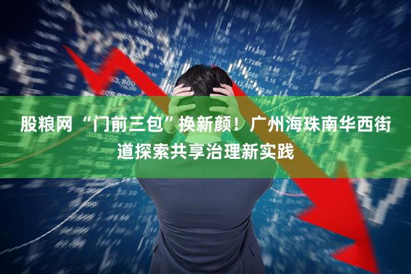 股粮网 “门前三包”换新颜！广州海珠南华西街道探索共享治理新实践