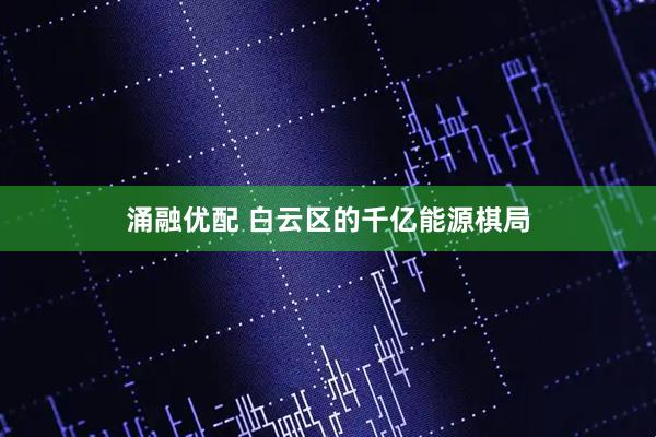 涌融优配 白云区的千亿能源棋局