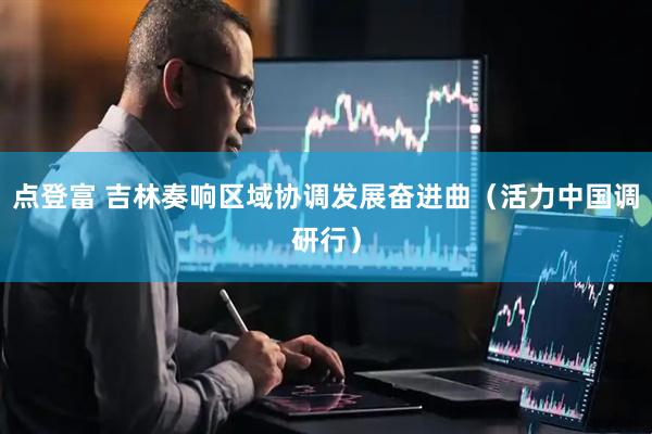点登富 吉林奏响区域协调发展奋进曲（活力中国调研行）