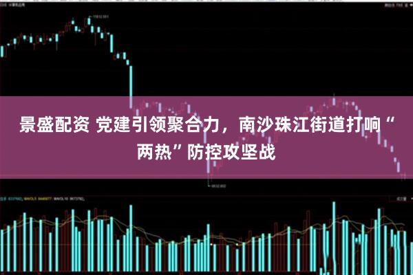 景盛配资 党建引领聚合力，南沙珠江街道打响“两热”防控攻坚战