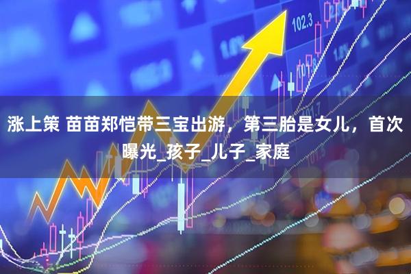 涨上策 苗苗郑恺带三宝出游，第三胎是女儿，首次曝光_孩子_儿子_家庭