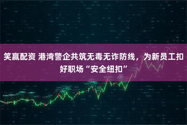 笑赢配资 港湾警企共筑无毒无诈防线，为新员工扣好职场“安全纽扣”