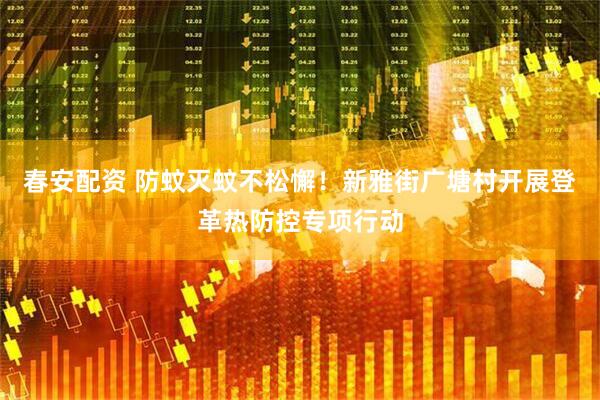 春安配资 防蚊灭蚊不松懈！新雅街广塘村开展登革热防控专项行动