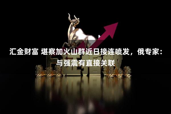 汇金财富 堪察加火山群近日接连喷发，俄专家：与强震有直接关联