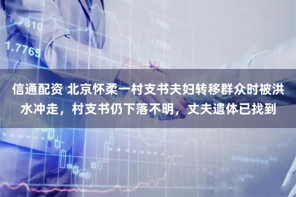 信通配资 北京怀柔一村支书夫妇转移群众时被洪水冲走，村支书仍下落不明，丈夫遗体已找到