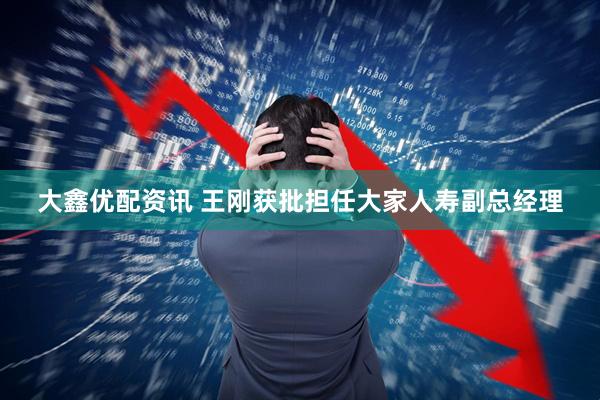 大鑫优配资讯 王刚获批担任大家人寿副总经理
