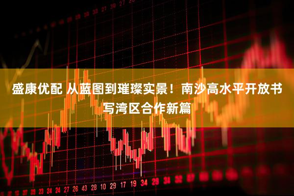 盛康优配 从蓝图到璀璨实景！南沙高水平开放书写湾区合作新篇