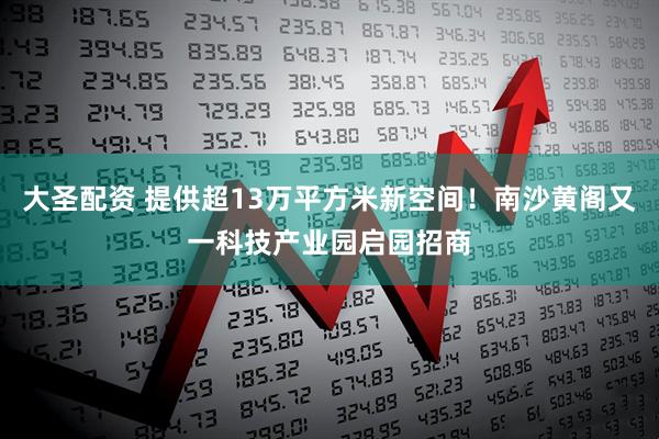 大圣配资 提供超13万平方米新空间！南沙黄阁又一科技产业园启园招商