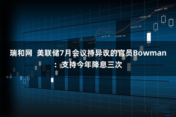 瑞和网  美联储7月会议持异议的官员Bowman：支持今年降息三次