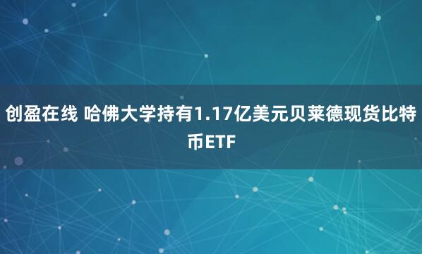 创盈在线 哈佛大学持有1.17亿美元贝莱德现货比特币ETF