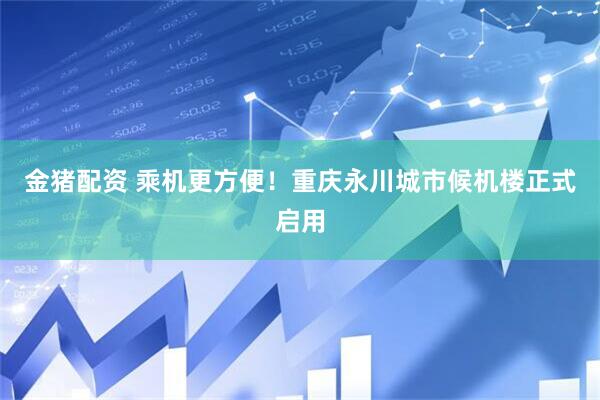 金猪配资 乘机更方便！重庆永川城市候机楼正式启用
