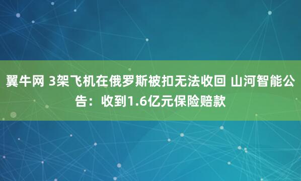 翼牛网 3架飞机在俄罗斯被扣无法收回 山河智能公告：收到1.6亿元保险赔款