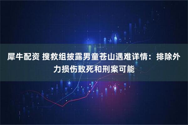 犀牛配资 搜救组披露男童苍山遇难详情：排除外力损伤致死和刑案可能