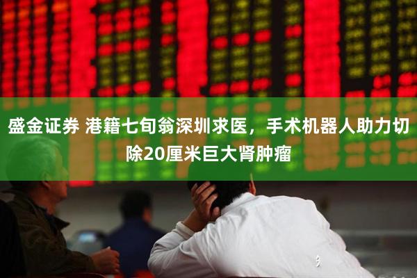 盛金证券 港籍七旬翁深圳求医，手术机器人助力切除20厘米巨大肾肿瘤