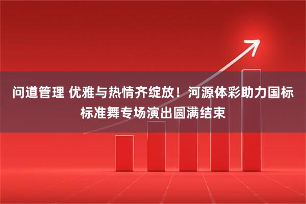 问道管理 优雅与热情齐绽放！河源体彩助力国标标准舞专场演出圆满结束
