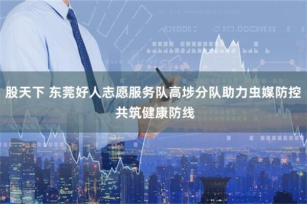 股天下 东莞好人志愿服务队高埗分队助力虫媒防控 共筑健康防线