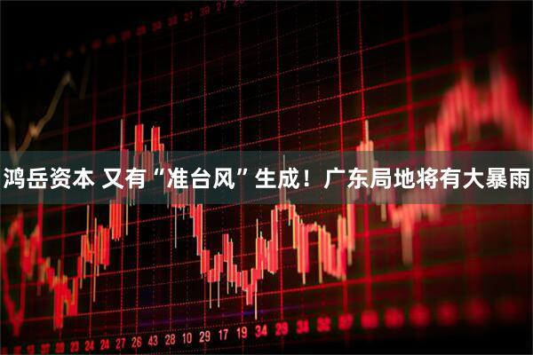 鸿岳资本 又有“准台风”生成！广东局地将有大暴雨