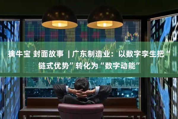 擒牛宝 封面故事  | 广东制造业：以数字孪生把“链式优势”转化为“数字动能”