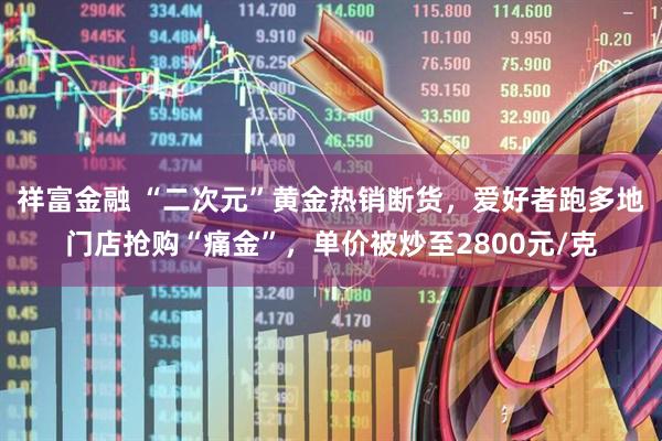 祥富金融 “二次元”黄金热销断货，爱好者跑多地门店抢购“痛金”，单价被炒至2800元/克