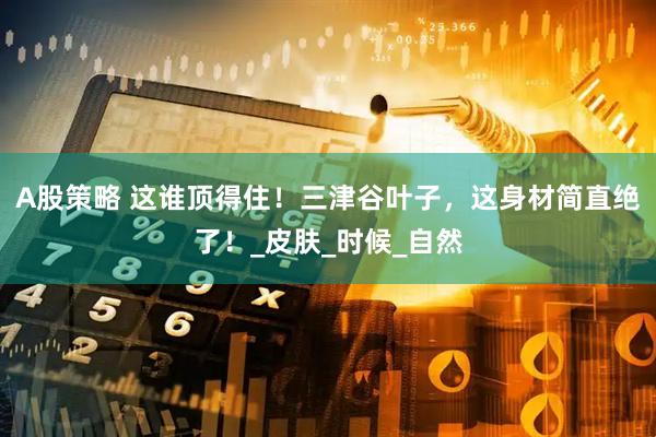 A股策略 这谁顶得住！三津谷叶子，这身材简直绝了！_皮肤_时候_自然