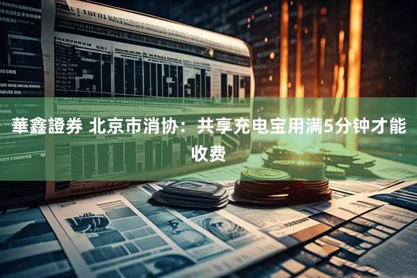 華鑫證券 北京市消协：共享充电宝用满5分钟才能收费