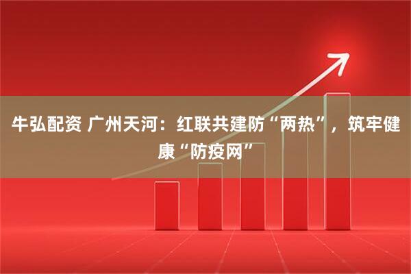 牛弘配资 广州天河：红联共建防“两热”，筑牢健康“防疫网”