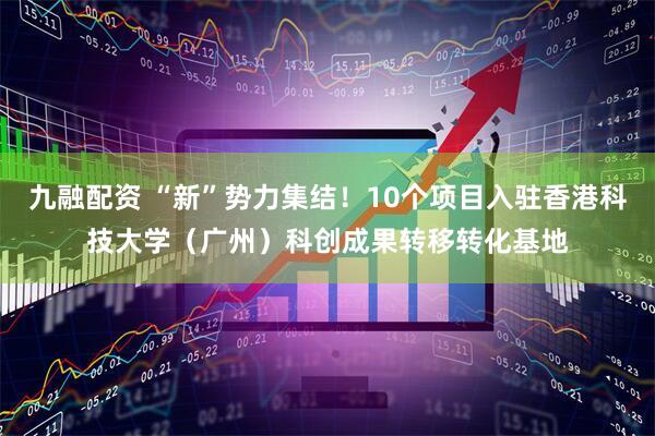 九融配资 “新”势力集结！10个项目入驻香港科技大学（广州）科创成果转移转化基地