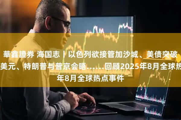 華鑫證券 海国志丨以色列欲接管加沙城、美债突破37万亿美元、特朗普与普京会晤……回顾2025年8月全球热点事件