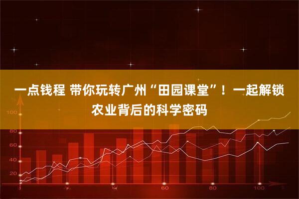 一点钱程 带你玩转广州“田园课堂”！一起解锁农业背后的科学密码