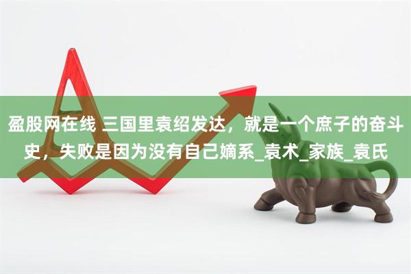 盈股网在线 三国里袁绍发达，就是一个庶子的奋斗史，失败是因为没有自己嫡系_袁术_家族_袁氏