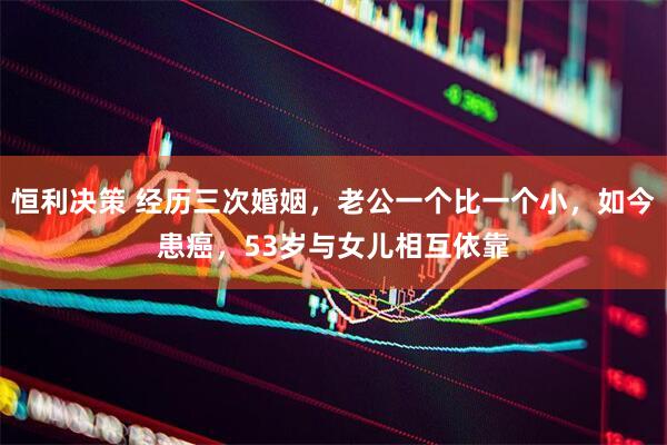 恒利决策 经历三次婚姻，老公一个比一个小，如今患癌，53岁与女儿相互依靠