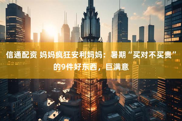 信通配资 妈妈疯狂安利妈妈：暑期“买对不买贵”的9件好东西，巨满意