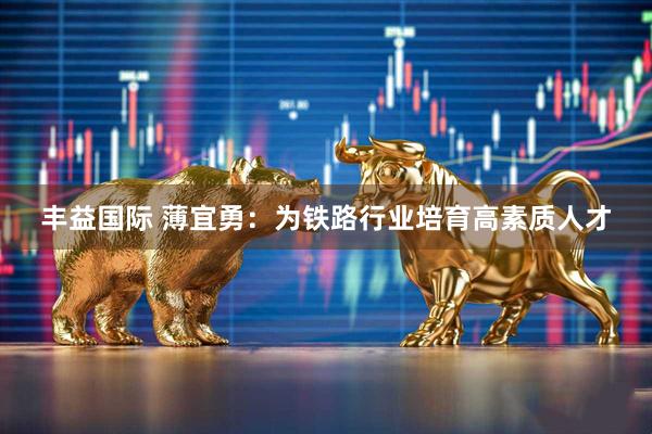 丰益国际 薄宜勇：为铁路行业培育高素质人才