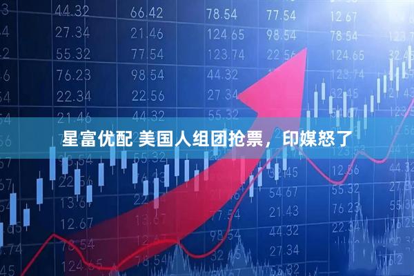 星富优配 美国人组团抢票，印媒怒了