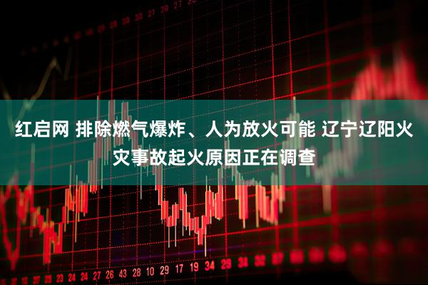 红启网 排除燃气爆炸、人为放火可能 辽宁辽阳火灾事故起火原因正在调查