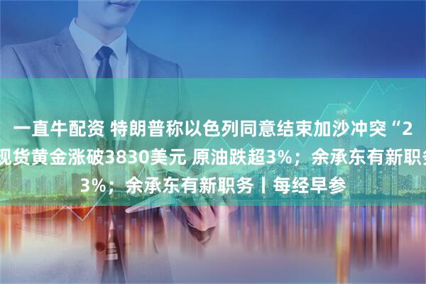 一直牛配资 特朗普称以色列同意结束加沙冲突“20点计划”；现货黄金涨破3830美元 原油跌超3%；余承东有新职务丨每经早参