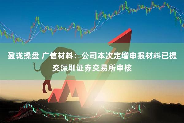 盈珑操盘 广信材料：公司本次定增申报材料已提交深圳证券交易所审核