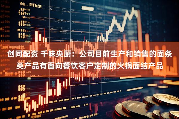 创同配资 千味央厨：公司目前生产和销售的面条类产品有面向餐饮客户定制的火锅面结产品