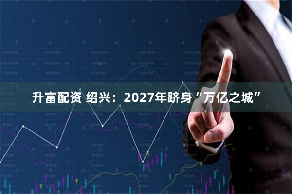 升富配资 绍兴：2027年跻身“万亿之城”