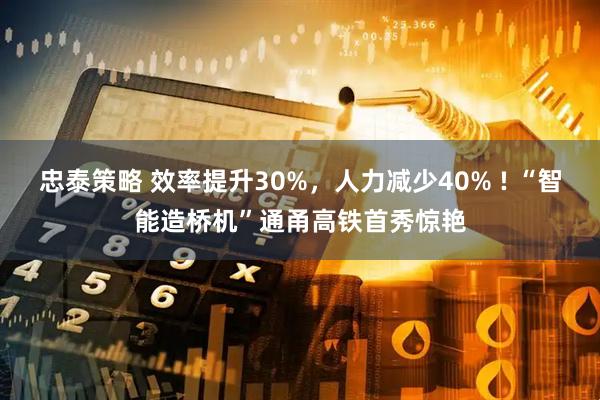 忠泰策略 效率提升30%，人力减少40% ! “智能造桥机”通甬高铁首秀惊艳